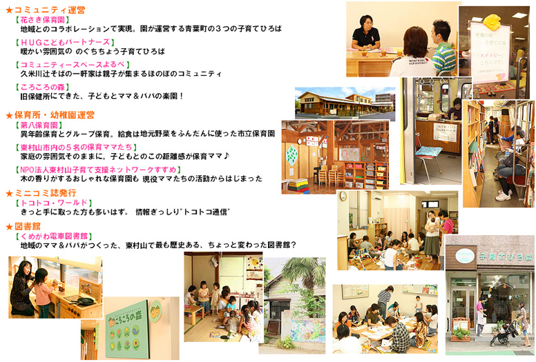 ★コミュニティ運営【花さき保育園】地域とのコラボレーションで実現。園が運営する青葉町の3つの子育てひろば。【HUGこどもパートナーズ】暖かい雰囲気の のぐちちょう子育てひろば。【コミュニティースペースよるべ】久米川辻そばの一軒家は親子が集まるほのぼのコミュニティ。【ころころの森】旧保健所にできた、子どもとママ&パパの楽園!★保育所・幼稚園運営【東村山 5名の保育ママ】家庭の雰囲気そのままに。子どもとのこの距離感が保育ママ♪【NPO法人東村山子育て支援ネットワークすずめ】木の香りがするおしゃれな保育園も 現役ママたちの活動からはじまった。★ミニコミ誌発行【トコトコ・ワールド】きっと手に取った方も多いはず。 情報ぎっしりトコトコ通信。★図書館【くめがわ電車図書館】地域のママ&パパがつくった、東村山で最も歴史ある、ちょっと変わった図書館?
